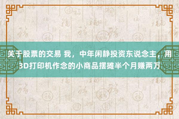 关于股票的交易 我，中年闲静投资东说念主，用3D打印机作念的小商品摆摊半个月赚两万