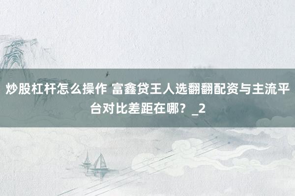 炒股杠杆怎么操作 富鑫贷王人选翻翻配资与主流平台对比差距在哪？_2