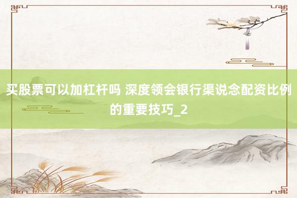 买股票可以加杠杆吗 深度领会银行渠说念配资比例的重要技巧_2