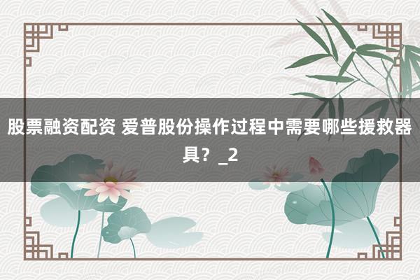 股票融资配资 爱普股份操作过程中需要哪些援救器具？_2