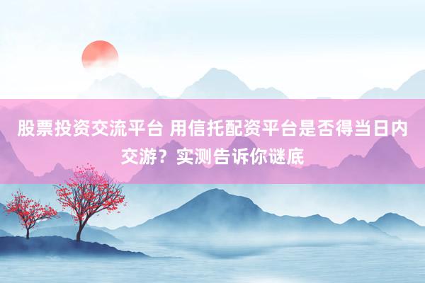 股票投资交流平台 用信托配资平台是否得当日内交游？实测告诉你谜底