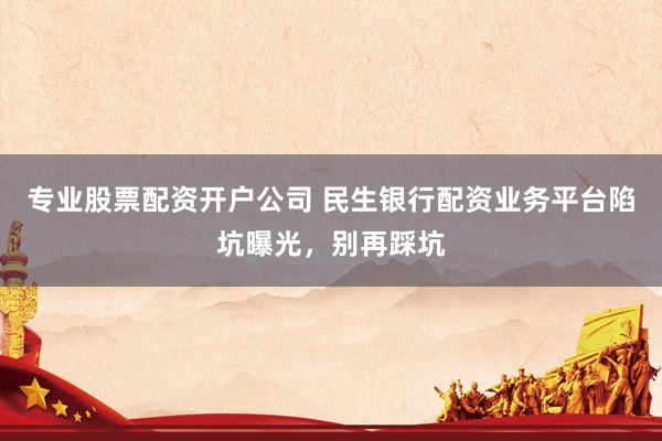 专业股票配资开户公司 民生银行配资业务平台陷坑曝光，别再踩坑