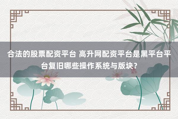 合法的股票配资平台 高升网配资平台是黑平台平台复旧哪些操作系统与版块？