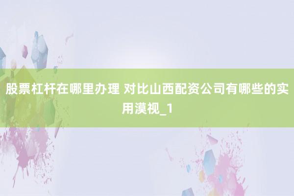 股票杠杆在哪里办理 对比山西配资公司有哪些的实用漠视_1