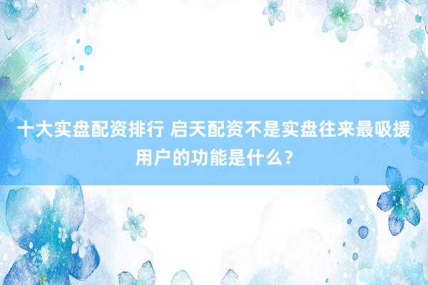 十大实盘配资排行 启天配资不是实盘往来最吸援用户的功能是什么？