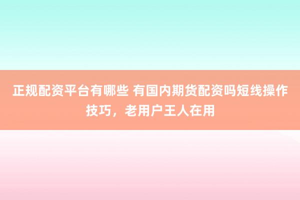 正规配资平台有哪些 有国内期货配资吗短线操作技巧,老用户王人在用