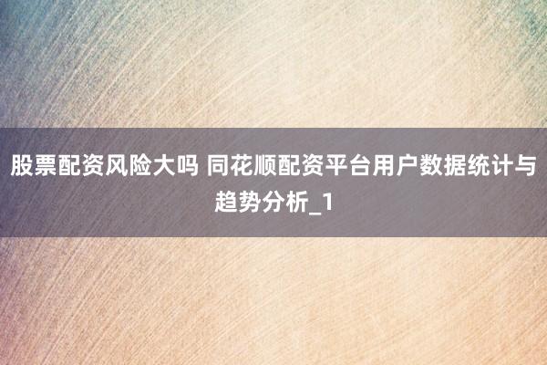 股票配资风险大吗 同花顺配资平台用户数据统计与趋势分析_1