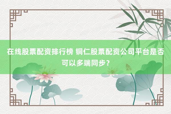 在线股票配资排行榜 铜仁股票配资公司平台是否可以多端同步？