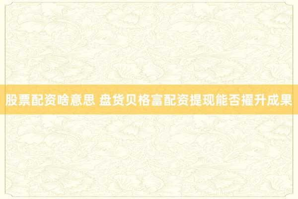 股票配资啥意思 盘货贝格富配资提现能否擢升成果