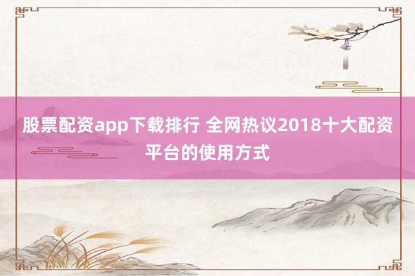 股票配资app下载排行 全网热议2018十大配资平台的使用方式
