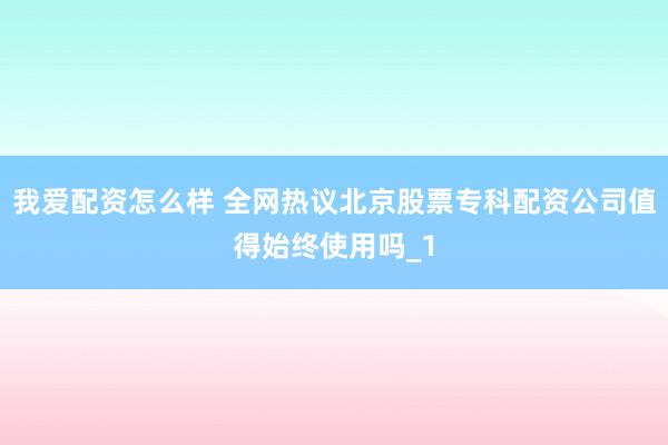 我爱配资怎么样 全网热议北京股票专科配资公司值得始终使用吗_1