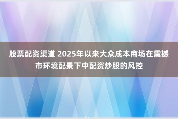 股票配资渠道 2025年以来大众成本商场在震撼市环境配景下中配资炒股的风控