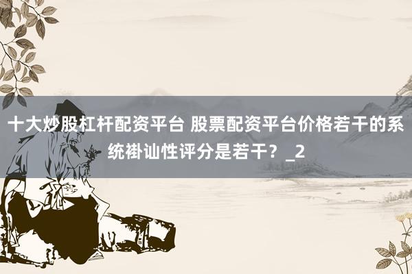 十大炒股杠杆配资平台 股票配资平台价格若干的系统褂讪性评分是若干？_2