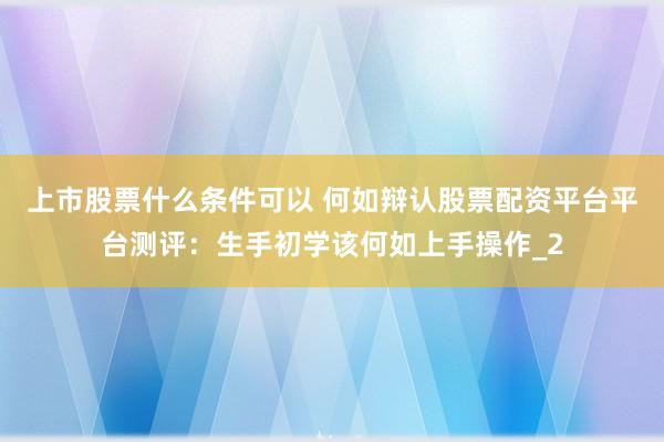 上市股票什么条件可以 何如辩认股票配资平台平台测评：生手初学该何如上手操作_2