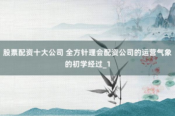 股票配资十大公司 全方针理会配资公司的运营气象的初学经过_1