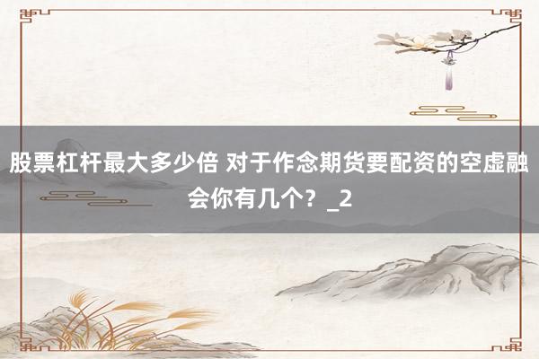 股票杠杆最大多少倍 对于作念期货要配资的空虚融会你有几个？_2