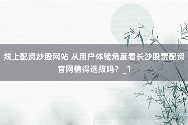 线上配资炒股网站 从用户体验角度看长沙股票配资官网值得选拔吗?_1